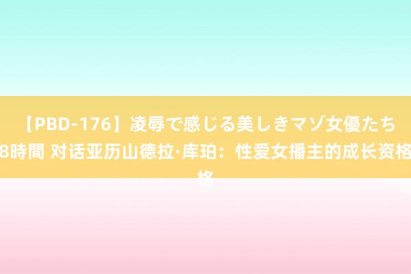 【PBD-176】凌辱で感じる美しきマゾ女優たち8時間 对话亚历山德拉·库珀：性爱女播主的成长资格