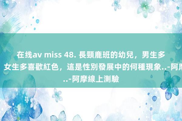 在线av miss 48. 長頸鹿班的幼兒，男生多喜歡藍色、女生多喜歡紅色，這是性別發展中的何種現象..-阿摩線上測驗