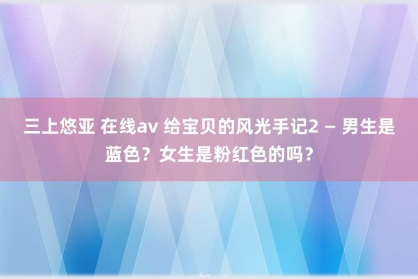 三上悠亚 在线av 给宝贝的风光手记2 — 男生是蓝色？女生是粉红色的吗？