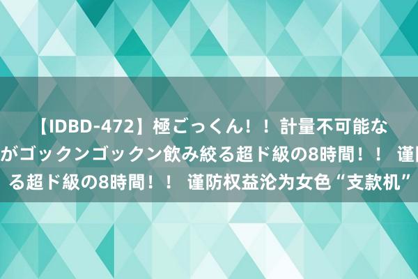 【IDBD-472】極ごっくん！！計量不可能な爆量ザーメンをS級女優がゴックンゴックン飲み絞る超ド級の8時間！！ 谨防权益沦为女色“支款机”