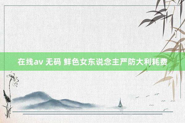 在线av 无码 鲜色女东说念主严防大利耗费