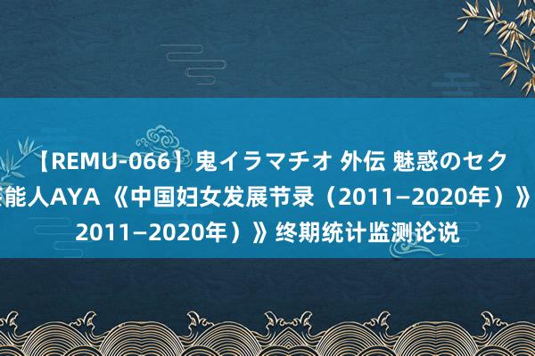 【REMU-066】鬼イラマチオ 外伝 魅惑のセクシーイラマチオ 芸能人AYA 《中国妇女发展节录（2011—2020年）》终期统计监测论说