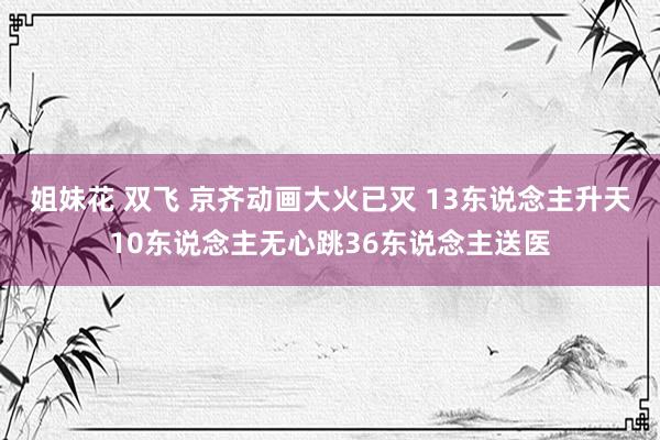 姐妹花 双飞 京齐动画大火已灭 13东说念主升天10东说念主无心跳36东说念主送医