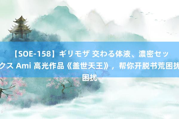 【SOE-158】ギリモザ 交わる体液、濃密セックス Ami 高光作品《盖世天王》，帮你开脱书荒困扰