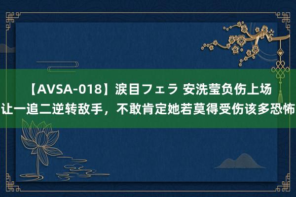 【AVSA-018】涙目フェラ 安洗莹负伤上场让一追二逆转敌手，不敢肯定她若莫得受伤该多恐怖