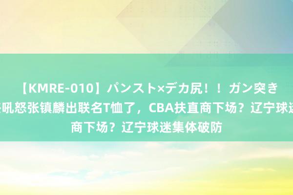 【KMRE-010】パンスト×デカ尻！！ガン突きBEST 徐杰吼怒张镇麟出联名T恤了，CBA扶直商下场？辽宁球迷集体破防