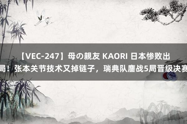 【VEC-247】母の親友 KAORI 日本惨败出局！张本关节技术又掉链子，瑞典队鏖战5局晋级决赛