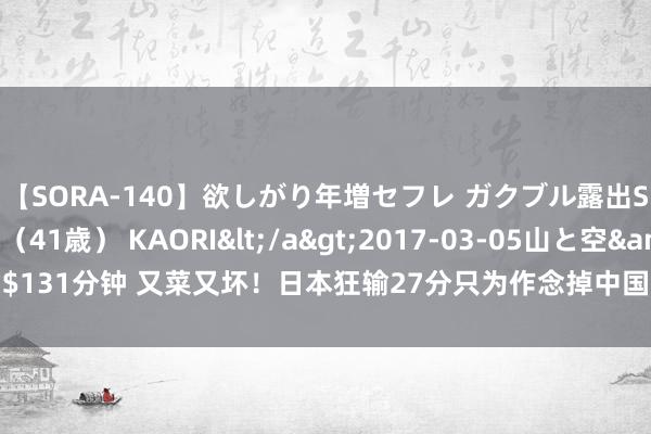 【SORA-140】欲しがり年増セフレ ガクブル露出SEX かおりサン（41歳） KAORI</a>2017-03-05山と空&$131分钟 又菜又坏！日本狂输27分只为作念掉中国女篮，奥运会公然演戏太假了