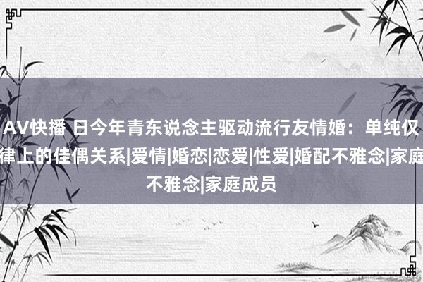 AV快播 日今年青东说念主驱动流行友情婚：单纯仅仅法律上的佳偶关系|爱情|婚恋|恋爱|性爱|婚配不雅念|家庭成员