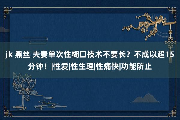 jk 黑丝 夫妻单次性糊口技术不要长？不成以超15分钟！|性爱|性生理|性痛快|功能防止