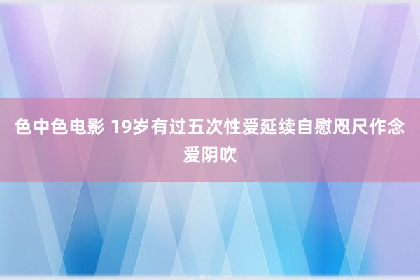 色中色电影 19岁有过五次性爱延续自慰咫尺作念爱阴吹