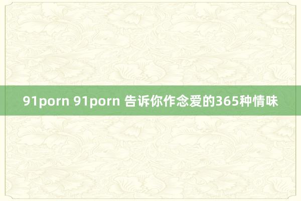 91porn 91porn 告诉你作念爱的365种情味