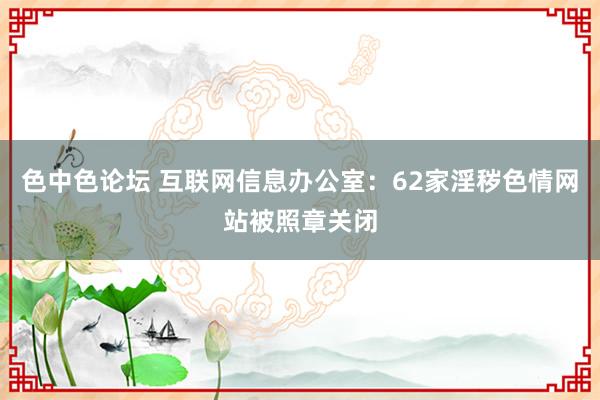 色中色论坛 互联网信息办公室：62家淫秽色情网站被照章关闭