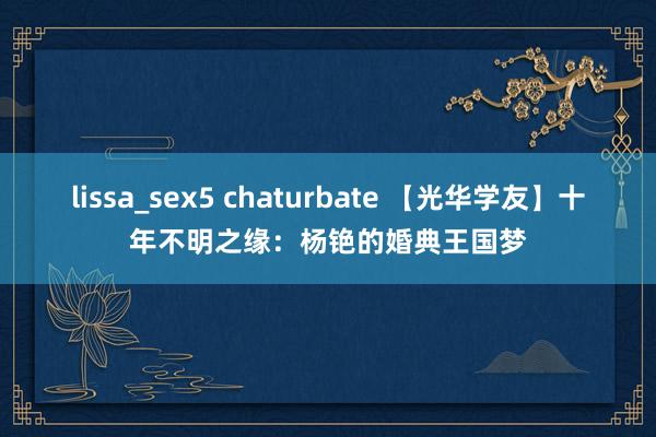 lissa_sex5 chaturbate 【光华学友】十年不明之缘：杨铯的婚典王国梦