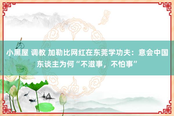 小黑屋 调教 加勒比网红在东莞学功夫：意会中国东谈主为何“不滋事，不怕事”