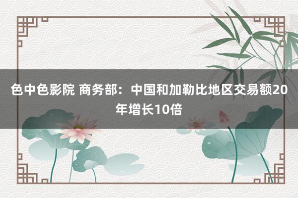 色中色影院 商务部：中国和加勒比地区交易额20年增长10倍