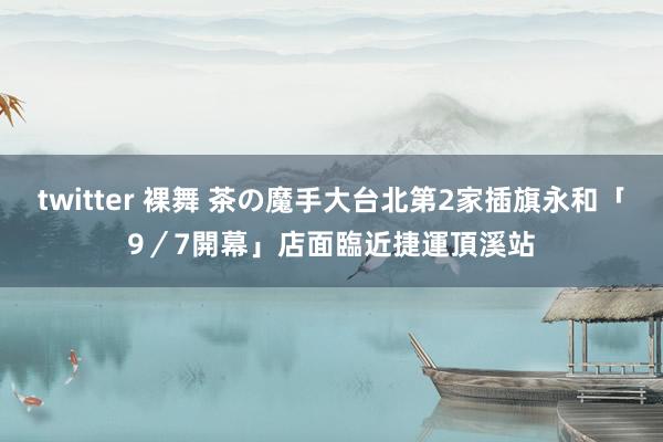 twitter 裸舞 茶の魔手大台北第2家插旗永和「9／7開幕」　店面臨近捷運頂溪站