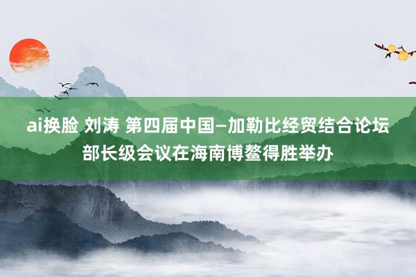 ai换脸 刘涛 第四届中国—加勒比经贸结合论坛部长级会议在海南博鳌得胜举办