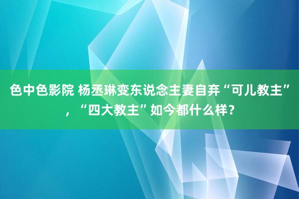 色中色影院 杨丞琳变东说念主妻自弃“可儿教主”，“四大教主”如今都什么样？