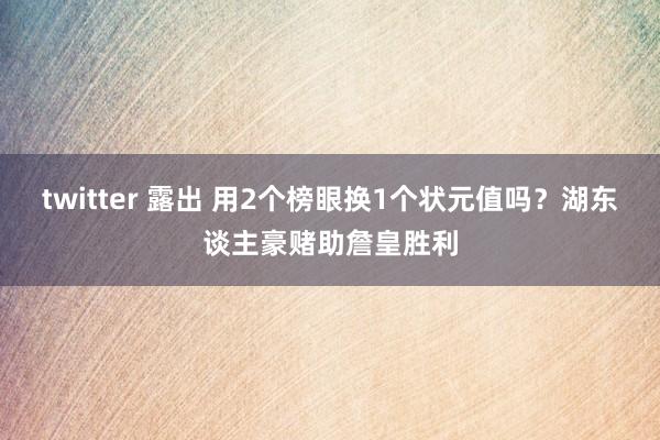 twitter 露出 用2个榜眼换1个状元值吗？湖东谈主豪赌助詹皇胜利