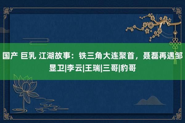 国产 巨乳 江湖故事：铁三角大连聚首，聂磊再遇邹显卫|李云|王瑞|三哥|豹哥