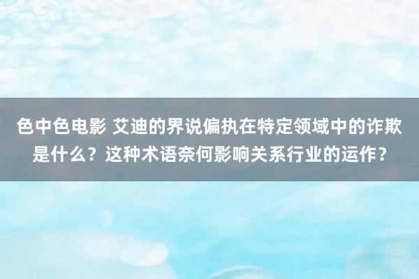 色中色电影 艾迪的界说偏执在特定领域中的诈欺是什么？这种术语奈何影响关系行业的运作？