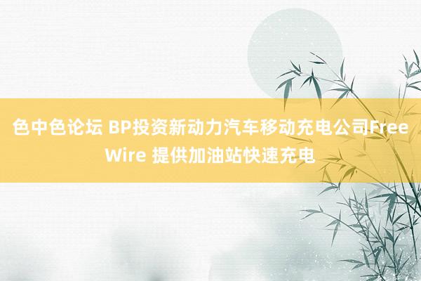 色中色论坛 BP投资新动力汽车移动充电公司FreeWire 提供加油站快速充电