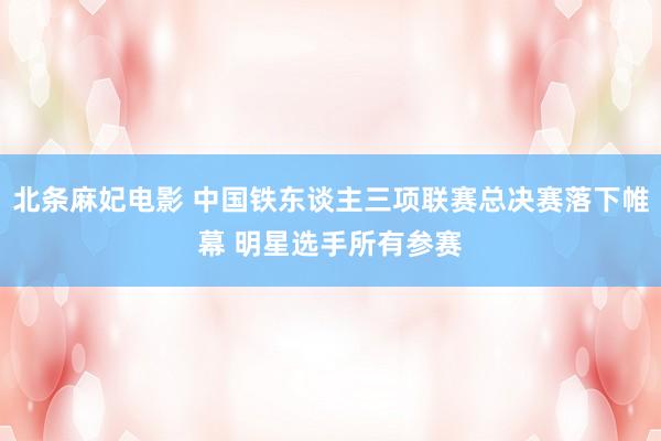 北条麻妃电影 中国铁东谈主三项联赛总决赛落下帷幕 明星选手所有参赛