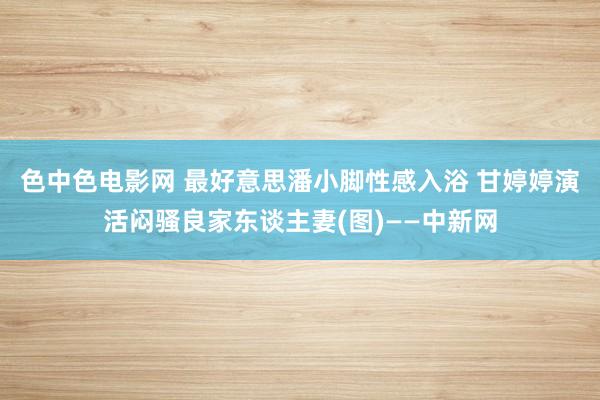 色中色电影网 最好意思潘小脚性感入浴 甘婷婷演活闷骚良家东谈主妻(图)——中新网