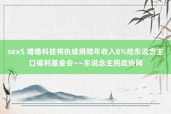 sex5 噜噜科技将执续捐赠年收入8%给东说念主口福利基金会——东说念主民政协网