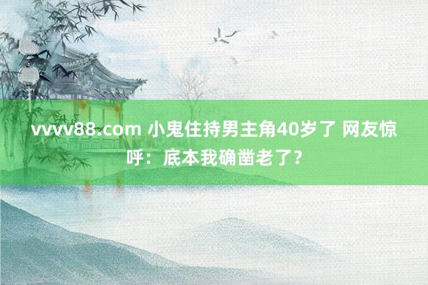 vvvv88.com 小鬼住持男主角40岁了 网友惊呼：底本我确凿老了？