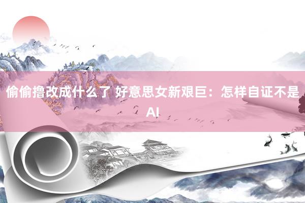 偷偷撸改成什么了 好意思女新艰巨：怎样自证不是AI