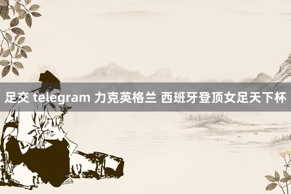 足交 telegram 力克英格兰 西班牙登顶女足天下杯