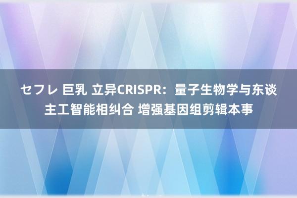 セフレ 巨乳 立异CRISPR：量子生物学与东谈主工智能相纠合 增强基因组剪辑本事