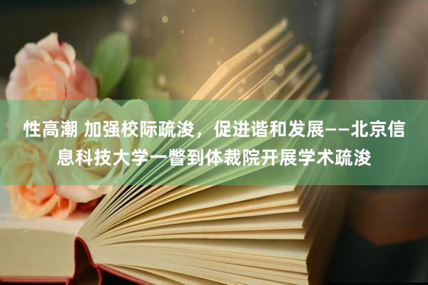 性高潮 加强校际疏浚，促进谐和发展——北京信息科技大学一瞥到体裁院开展学术疏浚