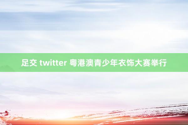 足交 twitter 粤港澳青少年衣饰大赛举行