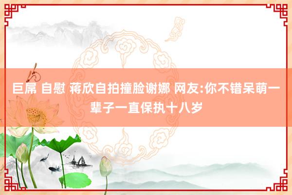 巨屌 自慰 蒋欣自拍撞脸谢娜 网友:你不错呆萌一辈子一直保执十八岁