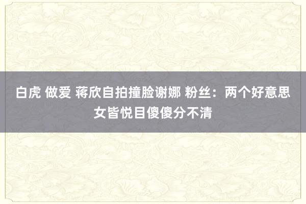 白虎 做爱 蒋欣自拍撞脸谢娜 粉丝：两个好意思女皆悦目傻傻分不清