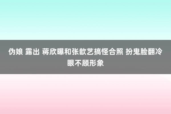 伪娘 露出 蒋欣曝和张歆艺搞怪合照 扮鬼脸翻冷眼不顾形象