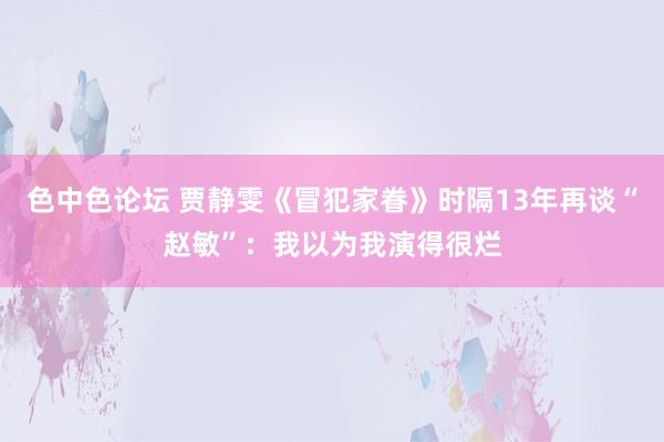 色中色论坛 贾静雯《冒犯家眷》时隔13年再谈“赵敏”：我以为我演得很烂