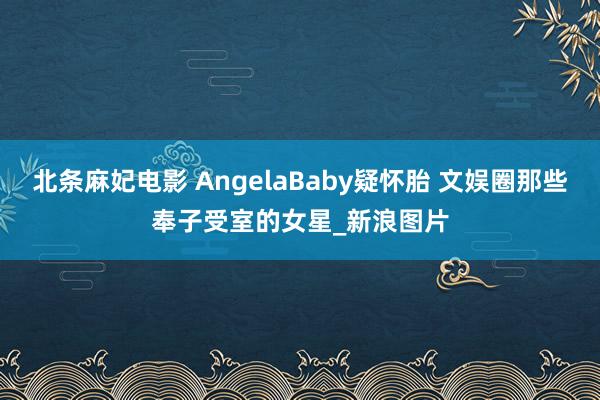 北条麻妃电影 AngelaBaby疑怀胎 文娱圈那些奉子受室的女星_新浪图片