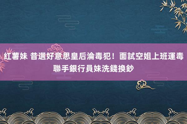 红薯妹 昔選好意思皇后淪毒犯！面試空姐上班運毒　聯手銀行員妹洗錢換鈔