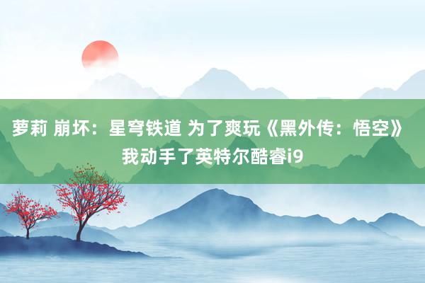 萝莉 崩坏：星穹铁道 为了爽玩《黑外传：悟空》 我动手了英特尔酷睿i9