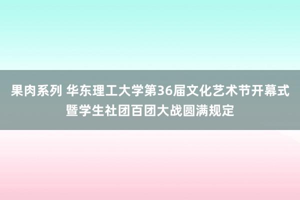 果肉系列 华东理工大学第36届文化艺术节开幕式暨学生社团百团大战圆满规定