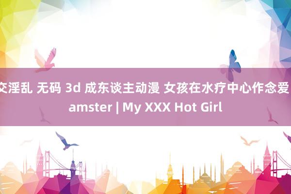 群交淫乱 无码 3d 成东谈主动漫 女孩在水疗中心作念爱 xhamster | My XXX Hot Girl