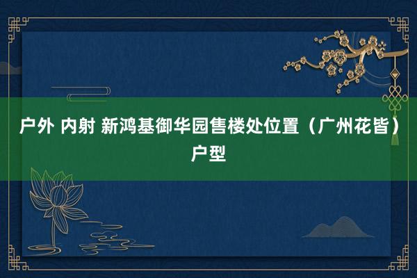 户外 内射 新鸿基御华园售楼处位置（广州花皆）户型