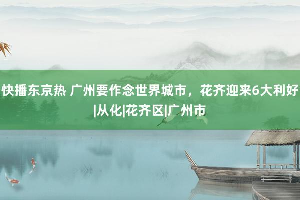 快播东京热 广州要作念世界城市，花齐迎来6大利好|从化|花齐区|广州市