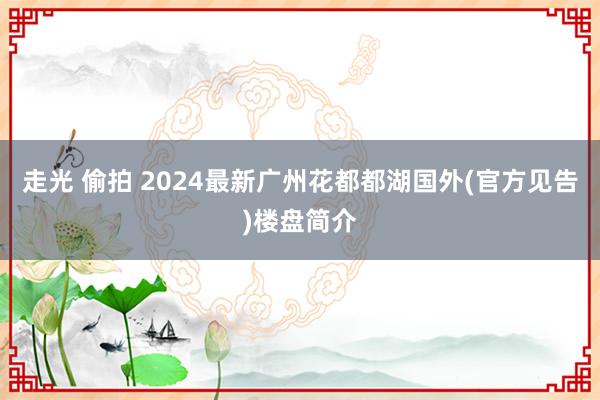 走光 偷拍 2024最新广州花都都湖国外(官方见告)楼盘简介