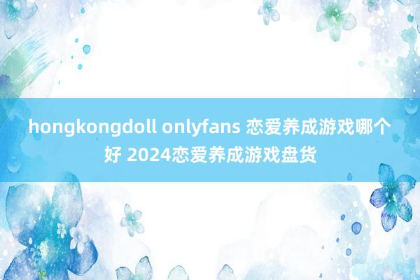 hongkongdoll onlyfans 恋爱养成游戏哪个好 2024恋爱养成游戏盘货