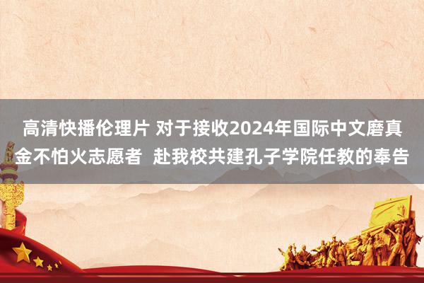 高清快播伦理片 对于接收2024年国际中文磨真金不怕火志愿者  赴我校共建孔子学院任教的奉告